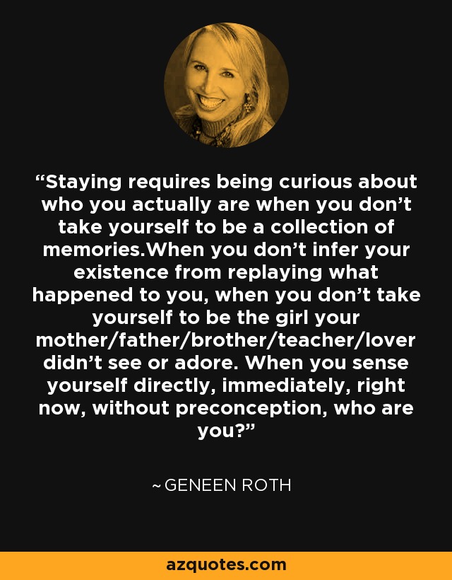 Staying requires being curious about who you actually are when you don't take yourself to be a collection of memories.When you don't infer your existence from replaying what happened to you, when you don't take yourself to be the girl your mother/father/brother/teacher/lover didn't see or adore. When you sense yourself directly, immediately, right now, without preconception, who are you? - Geneen Roth