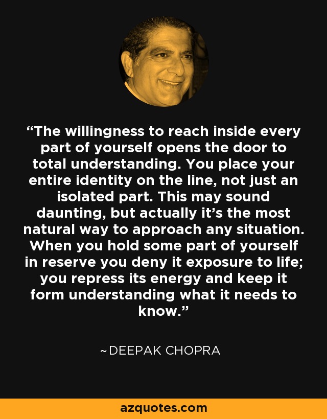 The willingness to reach inside every part of yourself opens the door to total understanding. You place your entire identity on the line, not just an isolated part. This may sound daunting, but actually it’s the most natural way to approach any situation. When you hold some part of yourself in reserve you deny it exposure to life; you repress its energy and keep it form understanding what it needs to know. - Deepak Chopra