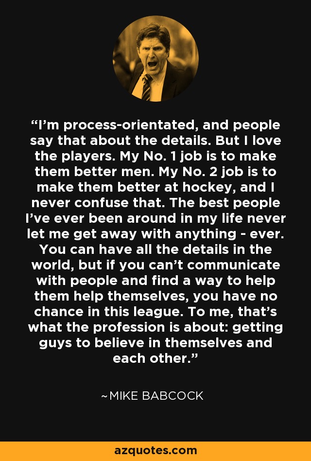 I'm process-orientated, and people say that about the details. But I love the players. My No. 1 job is to make them better men. My No. 2 job is to make them better at hockey, and I never confuse that. The best people I've ever been around in my life never let me get away with anything - ever. You can have all the details in the world, but if you can't communicate with people and find a way to help them help themselves, you have no chance in this league. To me, that's what the profession is about: getting guys to believe in themselves and each other. - Mike Babcock