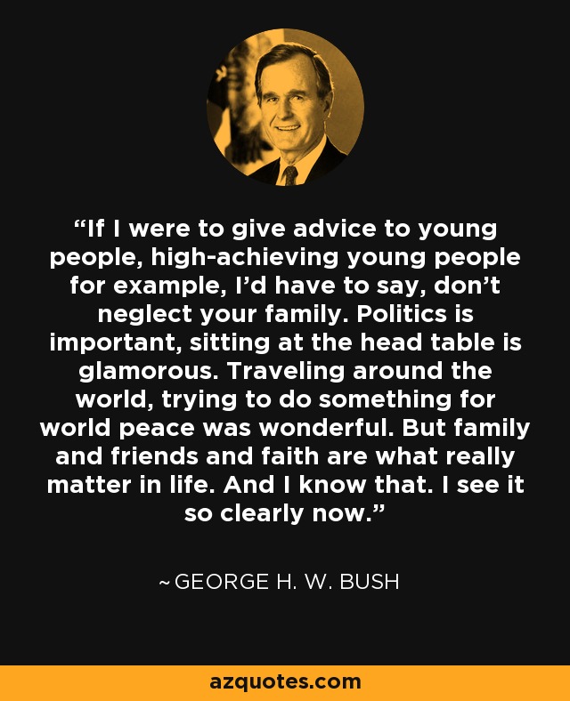 If I were to give advice to young people, high-achieving young people for example, I’d have to say, don’t neglect your family. Politics is important, sitting at the head table is glamorous. Traveling around the world, trying to do something for world peace was wonderful. But family and friends and faith are what really matter in life. And I know that. I see it so clearly now. - George H. W. Bush