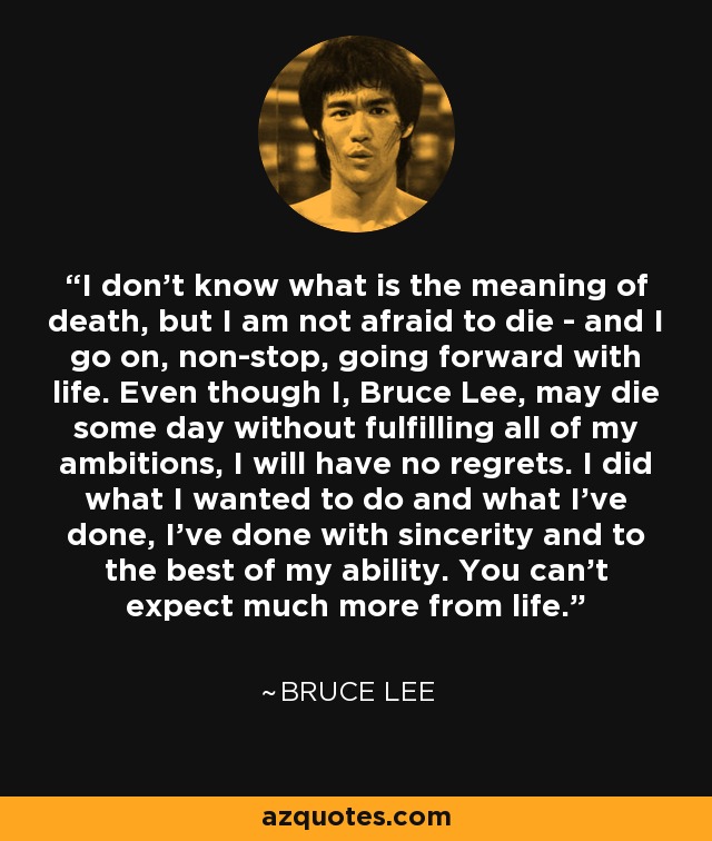 I don't know what is the meaning of death, but I am not afraid to die - and I go on, non-stop, going forward with life. Even though I, Bruce Lee, may die some day without fulfilling all of my ambitions, I will have no regrets. I did what I wanted to do and what I've done, I've done with sincerity and to the best of my ability. You can't expect much more from life. - Bruce Lee