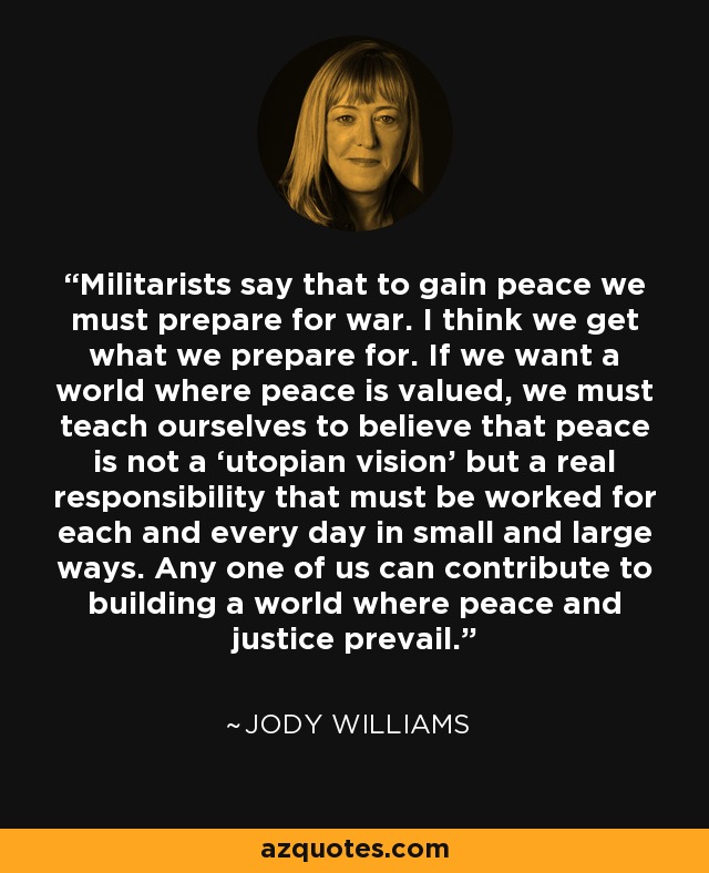 Militarists say that to gain peace we must prepare for war. I think we get what we prepare for. If we want a world where peace is valued, we must teach ourselves to believe that peace is not a ‘utopian vision’ but a real responsibility that must be worked for each and every day in small and large ways. Any one of us can contribute to building a world where peace and justice prevail. - Jody Williams