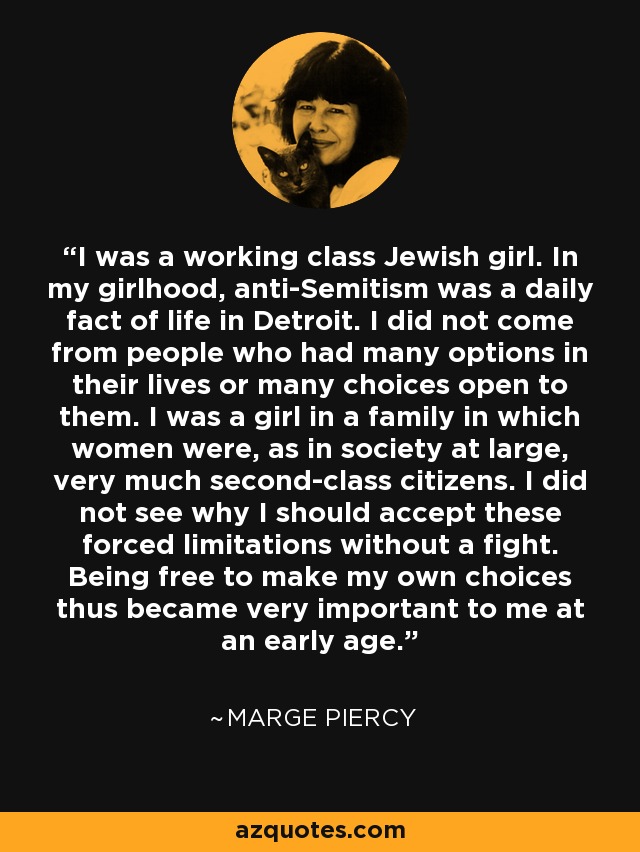 I was a working class Jewish girl. In my girlhood, anti-Semitism was a daily fact of life in Detroit. I did not come from people who had many options in their lives or many choices open to them. I was a girl in a family in which women were, as in society at large, very much second-class citizens. I did not see why I should accept these forced limitations without a fight. Being free to make my own choices thus became very important to me at an early age. - Marge Piercy