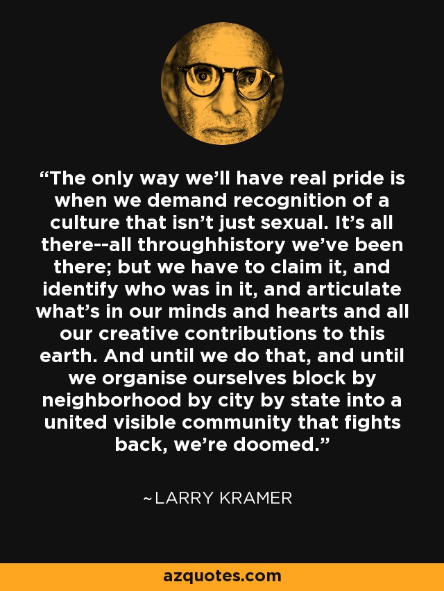 The only way we'll have real pride is when we demand recognition of a culture that isn't just sexual. It's all there--all throughhistory we've been there; but we have to claim it, and identify who was in it, and articulate what's in our minds and hearts and all our creative contributions to this earth. And until we do that, and until we organise ourselves block by neighborhood by city by state into a united visible community that fights back, we're doomed. - Larry Kramer