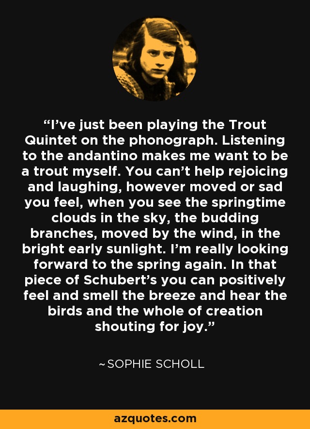 I've just been playing the Trout Quintet on the phonograph. Listening to the andantino makes me want to be a trout myself. You can't help rejoicing and laughing, however moved or sad you feel, when you see the springtime clouds in the sky, the budding branches, moved by the wind, in the bright early sunlight. I'm really looking forward to the spring again. In that piece of Schubert's you can positively feel and smell the breeze and hear the birds and the whole of creation shouting for joy. - Sophie Scholl