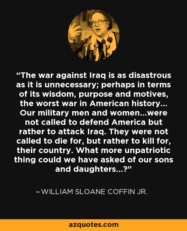 The war against Iraq is as disastrous as it is unnecessary; perhaps in terms of its wisdom, purpose and motives, the worst war in American history... Our military men and women...were not called to defend America but rather to attack Iraq. They were not called to die for, but rather to kill for, their country. What more unpatriotic thing could we have asked of our sons and daughters...? - William Sloane Coffin