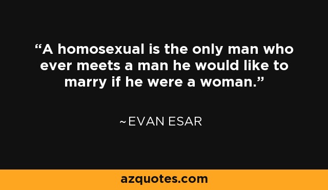 A homosexual is the only man who ever meets a man he would like to marry if he were a woman. - Evan Esar