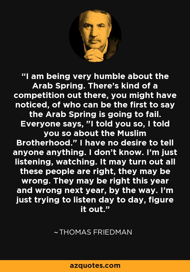 I am being very humble about the Arab Spring. There's kind of a competition out there, you might have noticed, of who can be the first to say the Arab Spring is going to fail. Everyone says, 