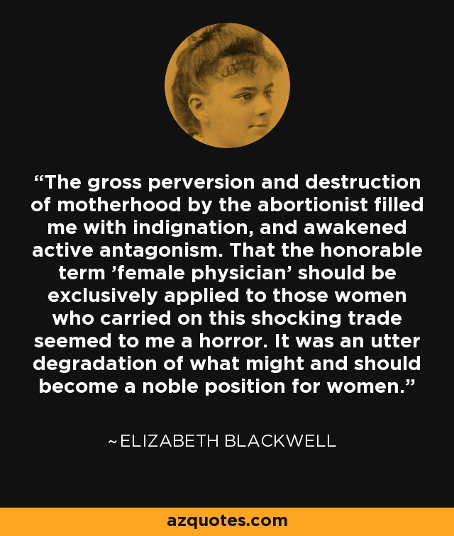 The gross perversion and destruction of motherhood by the abortionist filled me with indignation, and awakened active antagonism. That the honorable term 'female physician' should be exclusively applied to those women who carried on this shocking trade seemed to me a horror. It was an utter degradation of what might and should become a noble position for women. - Elizabeth Blackwell