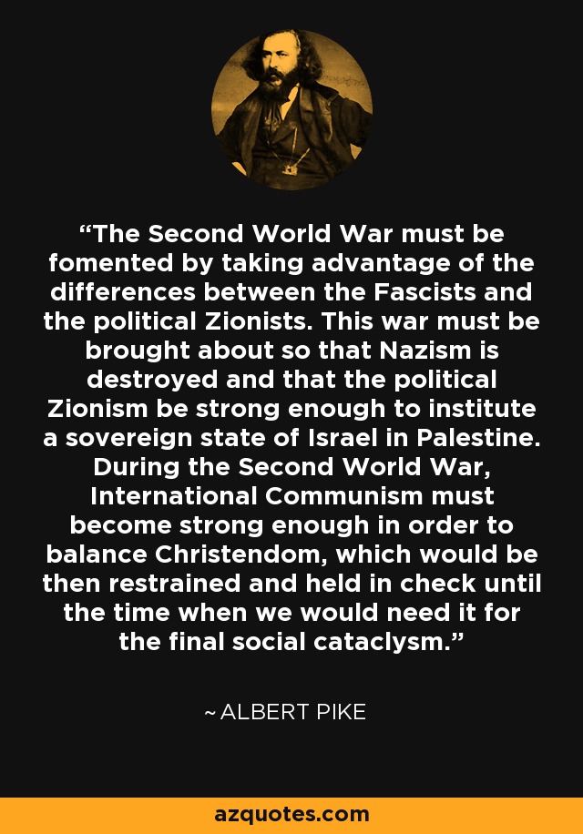 The Second World War must be fomented by taking advantage of the differences between the Fascists and the political Zionists. This war must be brought about so that Nazism is destroyed and that the political Zionism be strong enough to institute a sovereign state of Israel in Palestine. During the Second World War, International Communism must become strong enough in order to balance Christendom, which would be then restrained and held in check until the time when we would need it for the final social cataclysm. - Albert Pike