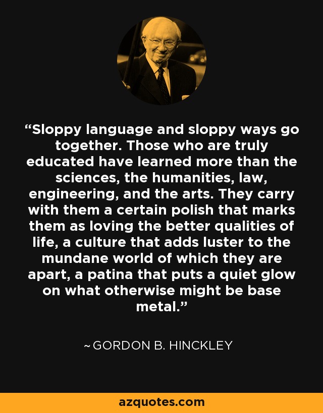 Sloppy language and sloppy ways go together. Those who are truly educated have learned more than the sciences, the humanities, law, engineering, and the arts. They carry with them a certain polish that marks them as loving the better qualities of life, a culture that adds luster to the mundane world of which they are apart, a patina that puts a quiet glow on what otherwise might be base metal. - Gordon B. Hinckley