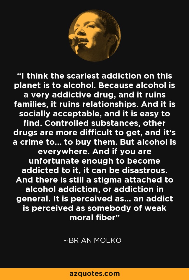 I think the scariest addiction on this planet is to alcohol. Because alcohol is a very addictive drug, and it ruins families, it ruins relationships. And it is socially acceptable, and it is easy to find. Controlled substances, other drugs are more difficult to get, and it's a crime to... to buy them. But alcohol is everywhere. And if you are unfortunate enough to become addicted to it, it can be disastrous. And there is still a stigma attached to alcohol addiction, or addiction in general. It is perceived as... an addict is perceived as somebody of weak moral fiber - Brian Molko