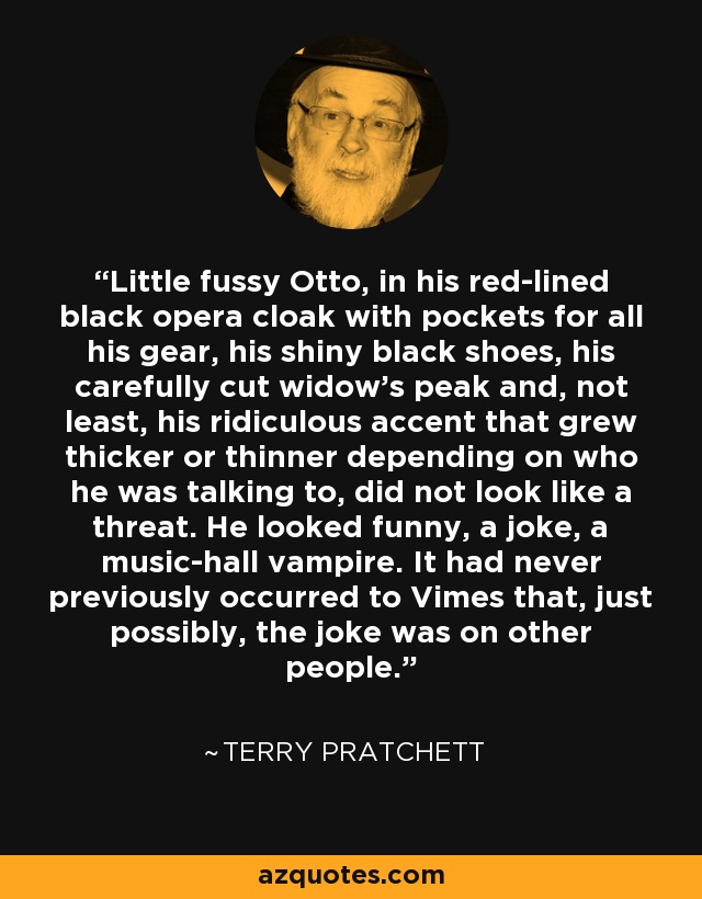 Little fussy Otto, in his red-lined black opera cloak with pockets for all his gear, his shiny black shoes, his carefully cut widow's peak and, not least, his ridiculous accent that grew thicker or thinner depending on who he was talking to, did not look like a threat. He looked funny, a joke, a music-hall vampire. It had never previously occurred to Vimes that, just possibly, the joke was on other people. - Terry Pratchett