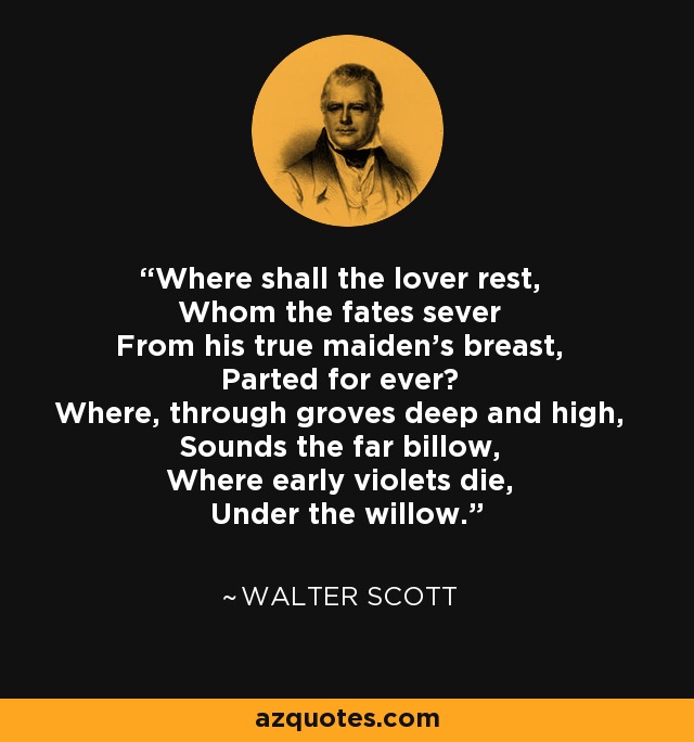 Where shall the lover rest, Whom the fates sever From his true maiden's breast, Parted for ever? Where, through groves deep and high, Sounds the far billow, Where early violets die, Under the willow. - Walter Scott