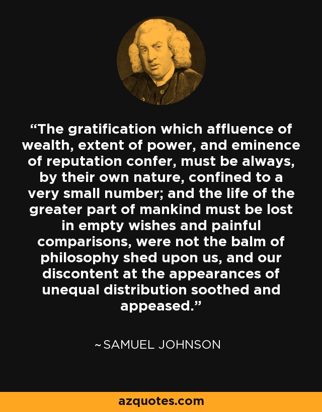 The gratification which affluence of wealth, extent of power, and eminence of reputation confer, must be always, by their own nature, confined to a very small number; and the life of the greater part of mankind must be lost in empty wishes and painful comparisons, were not the balm of philosophy shed upon us, and our discontent at the appearances of unequal distribution soothed and appeased. - Samuel Johnson