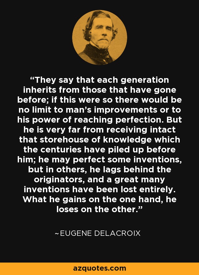 They say that each generation inherits from those that have gone before; if this were so there would be no limit to man's improvements or to his power of reaching perfection. But he is very far from receiving intact that storehouse of knowledge which the centuries have piled up before him; he may perfect some inventions, but in others, he lags behind the originators, and a great many inventions have been lost entirely. What he gains on the one hand, he loses on the other. - Eugene Delacroix