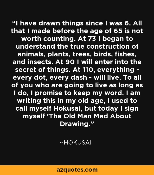 I have drawn things since I was 6. All that I made before the age of 65 is not worth counting. At 73 I began to understand the true construction of animals, plants, trees, birds, fishes, and insects. At 90 I will enter into the secret of things. At 110, everything - every dot, every dash - will live. To all of you who are going to live as long as I do, I promise to keep my word. I am writing this in my old age, I used to call myself Hokusai, but today I sign myself 'The Old Man Mad About Drawing.' - Hokusai I have drawn things since I was 6. All that I made before the age of 65 is not worth counting. At 73 I began to understand the true construction of animals, plants, trees, birds, fishes, and insects. At 90 I will enter into the secret of things. At 110, everything - every dot, every dash - will live. To all of you who are going to live as long as I do, I promise to keep my word. I am writing this in my old age, I used to call myself Hokusai, but today I sign myself 'The Old Man Mad About Drawing.' - Hokusai