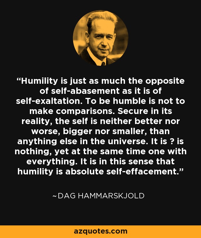 Humility is just as much the opposite of self-abasement as it is of self-exaltation. To be humble is not to make comparisons. Secure in its reality, the self is neither better nor worse, bigger nor smaller, than anything else in the universe. It is ? is nothing, yet at the same time one with everything. It is in this sense that humility is absolute self-effacement. - Dag Hammarskjold