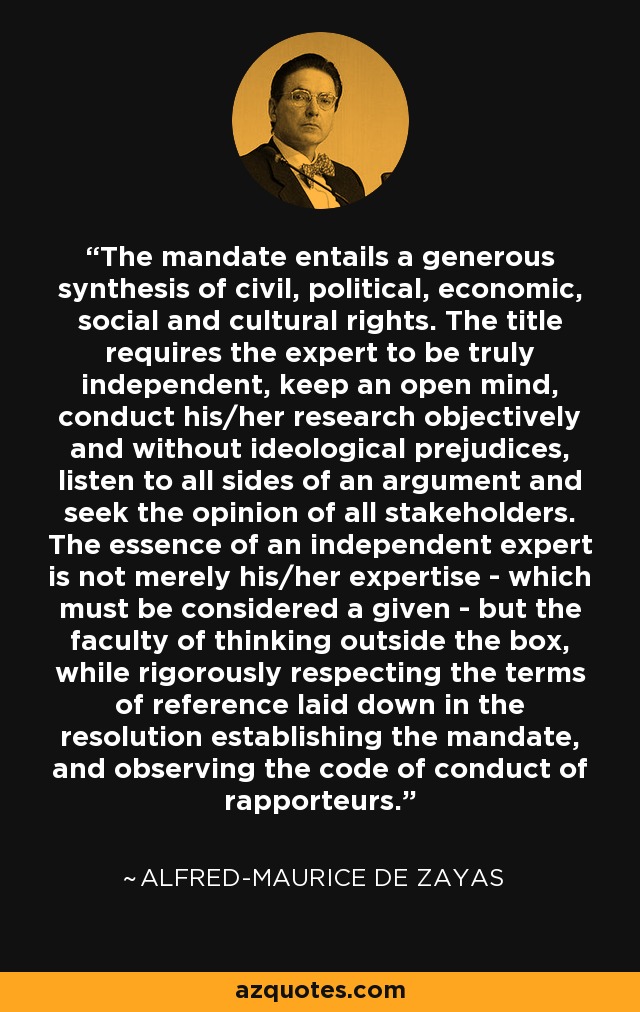 The mandate entails a generous synthesis of civil, political, economic, social and cultural rights. The title requires the expert to be truly independent, keep an open mind, conduct his/her research objectively and without ideological prejudices, listen to all sides of an argument and seek the opinion of all stakeholders. The essence of an independent expert is not merely his/her expertise - which must be considered a given - but the faculty of thinking outside the box, while rigorously respecting the terms of reference laid down in the resolution establishing the mandate, and observing the code of conduct of rapporteurs. - Alfred-Maurice de Zayas