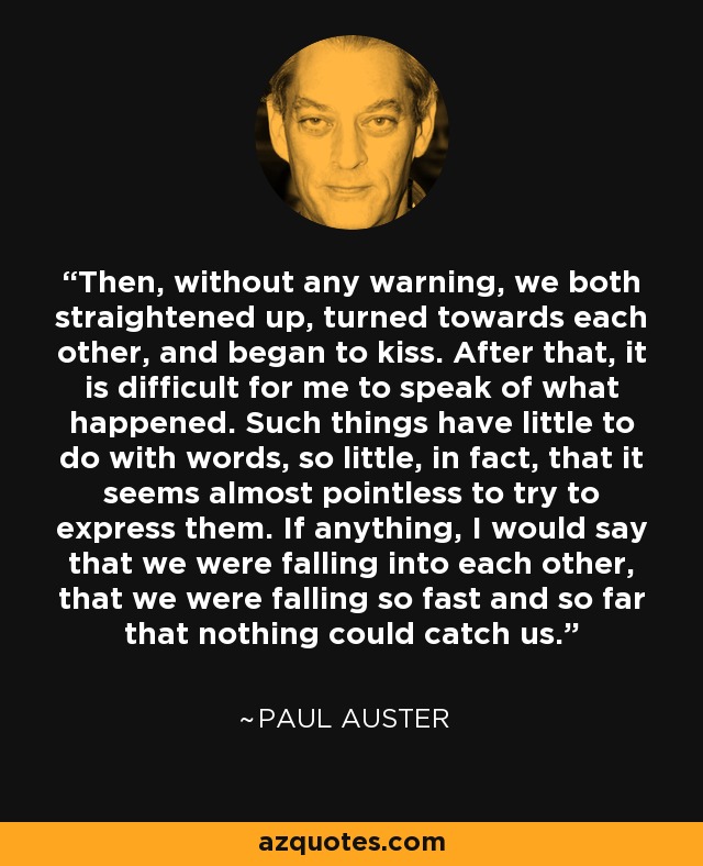 Then, without any warning, we both straightened up, turned towards each other, and began to kiss. After that, it is difficult for me to speak of what happened. Such things have little to do with words, so little, in fact, that it seems almost pointless to try to express them. If anything, I would say that we were falling into each other, that we were falling so fast and so far that nothing could catch us. - Paul Auster