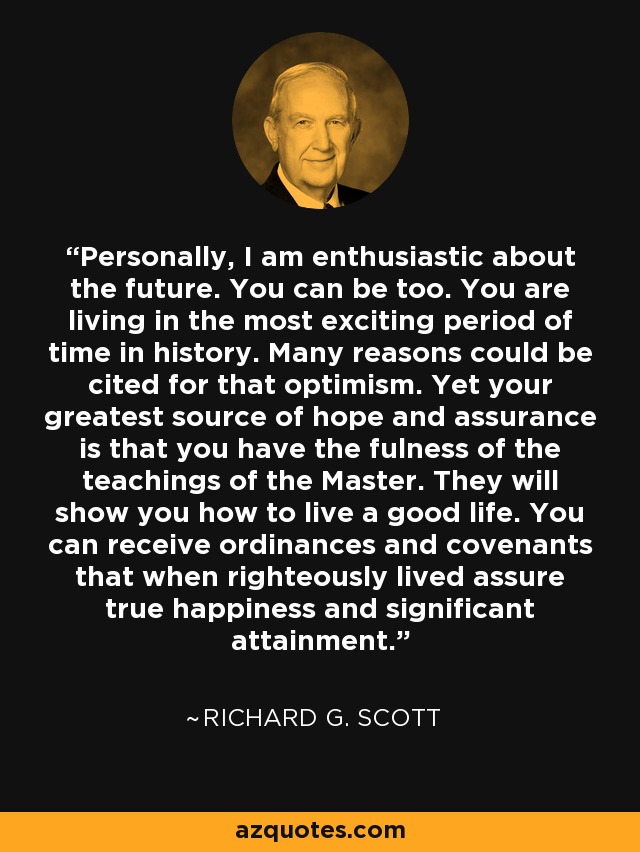 Personally, I am enthusiastic about the future. You can be too. You are living in the most exciting period of time in history. Many reasons could be cited for that optimism. Yet your greatest source of hope and assurance is that you have the fulness of the teachings of the Master. They will show you how to live a good life. You can receive ordinances and covenants that when righteously lived assure true happiness and significant attainment. - Richard G. Scott