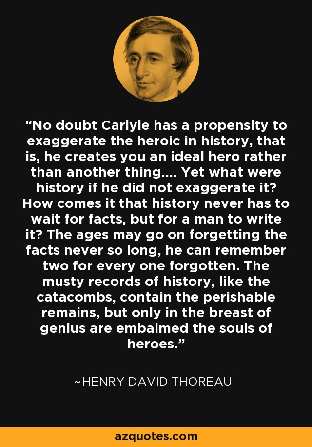 No doubt Carlyle has a propensity to exaggerate the heroic in history, that is, he creates you an ideal hero rather than another thing.... Yet what were history if he did not exaggerate it? How comes it that history never has to wait for facts, but for a man to write it? The ages may go on forgetting the facts never so long, he can remember two for every one forgotten. The musty records of history, like the catacombs, contain the perishable remains, but only in the breast of genius are embalmed the souls of heroes. - Henry David Thoreau