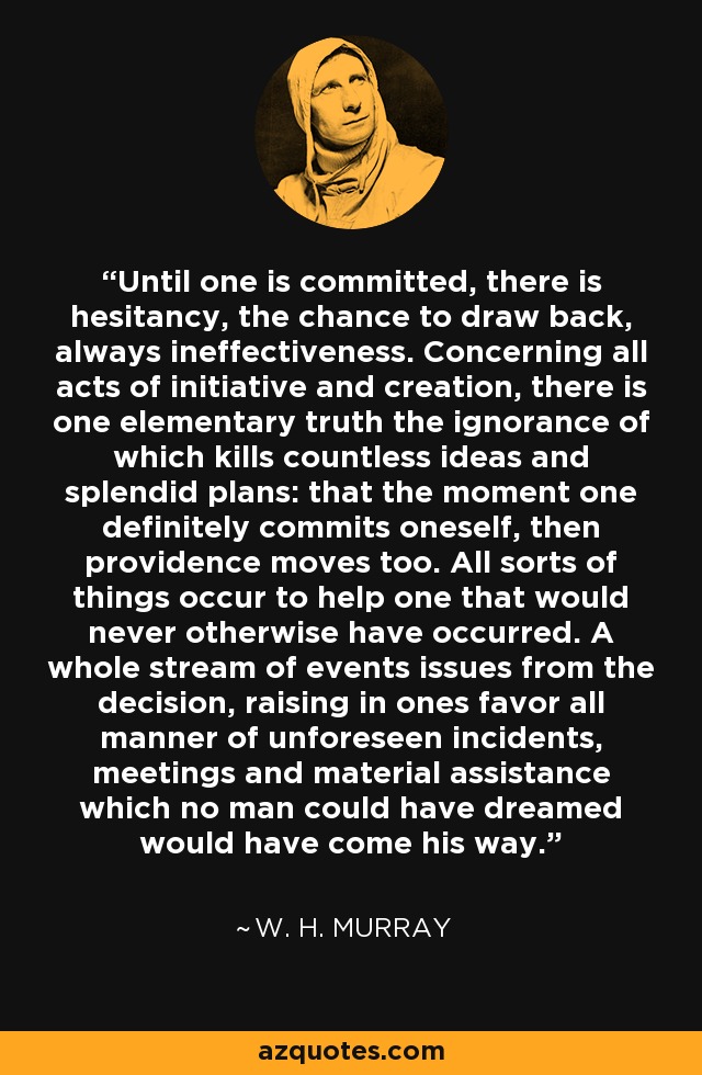 Until one is committed, there is hesitancy, the chance to draw back, always ineffectiveness. Concerning all acts of initiative and creation, there is one elementary truth the ignorance of which kills countless ideas and splendid plans: that the moment one definitely commits oneself, then providence moves too. All sorts of things occur to help one that would never otherwise have occurred. A whole stream of events issues from the decision, raising in ones favor all manner of unforeseen incidents, meetings and material assistance which no man could have dreamed would have come his way. - W. H. Murray