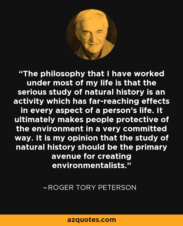 The philosophy that I have worked under most of my life is that the serious study of natural history is an activity which has far-reaching effects in every aspect of a person's life. It ultimately makes people protective of the environment in a very committed way. It is my opinion that the study of natural history should be the primary avenue for creating environmentalists. - Roger Tory Peterson