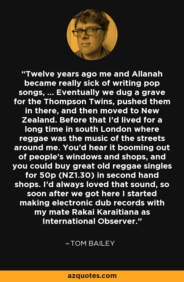 Twelve years ago me and Allanah became really sick of writing pop songs, ... Eventually we dug a grave for the Thompson Twins, pushed them in there, and then moved to New Zealand. Before that I'd lived for a long time in south London where reggae was the music of the streets around me. You'd hear it booming out of people's windows and shops, and you could buy great old reggae singles for 50p (NZ1.30) in second hand shops. I'd always loved that sound, so soon after we got here I started making electronic dub records with my mate Rakai Karaitiana as International Observer. - Tom Bailey