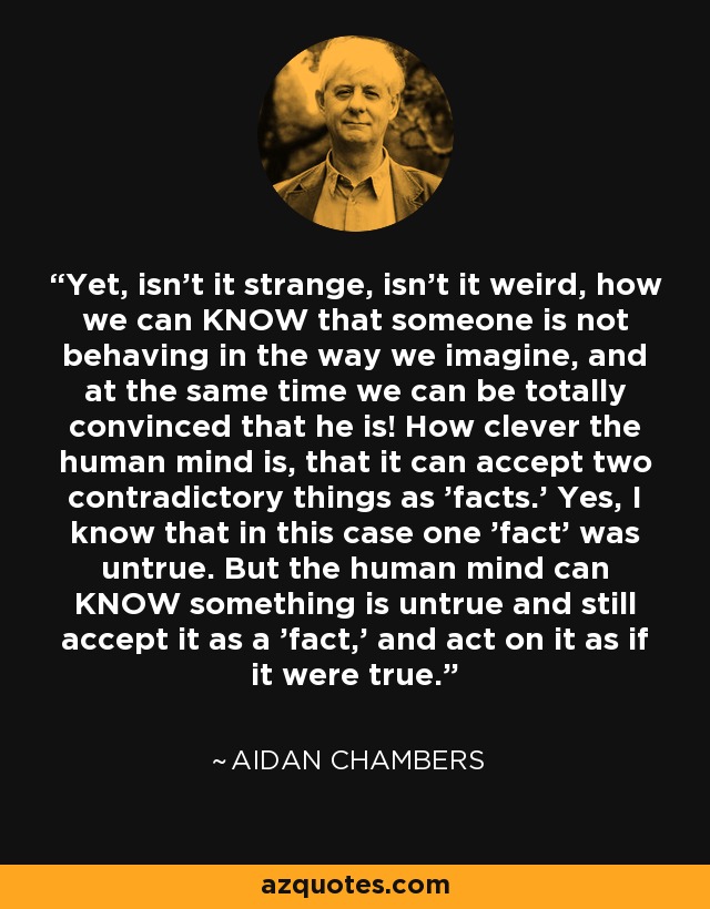 Yet, isn't it strange, isn't it weird, how we can KNOW that someone is not behaving in the way we imagine, and at the same time we can be totally convinced that he is! How clever the human mind is, that it can accept two contradictory things as 'facts.' Yes, I know that in this case one 'fact' was untrue. But the human mind can KNOW something is untrue and still accept it as a 'fact,' and act on it as if it were true. - Aidan Chambers