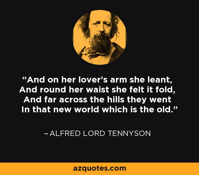 And on her lover's arm she leant, And round her waist she felt it fold, And far across the hills they went In that new world which is the old. - Alfred Lord Tennyson