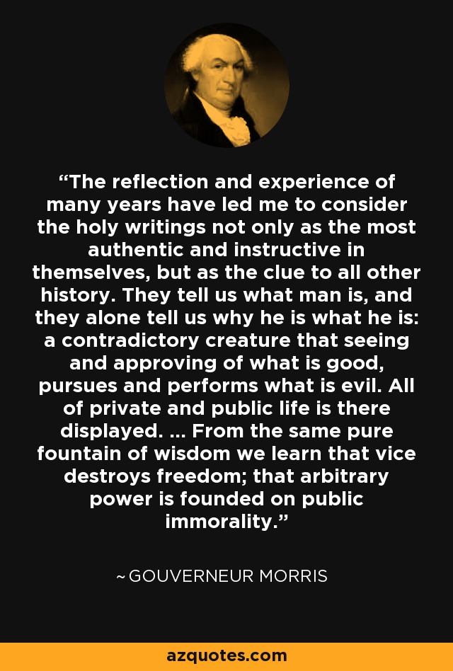 The reflection and experience of many years have led me to consider the holy writings not only as the most authentic and instructive in themselves, but as the clue to all other history. They tell us what man is, and they alone tell us why he is what he is: a contradictory creature that seeing and approving of what is good, pursues and performs what is evil. All of private and public life is there displayed. ... From the same pure fountain of wisdom we learn that vice destroys freedom; that arbitrary power is founded on public immorality. - Gouverneur Morris