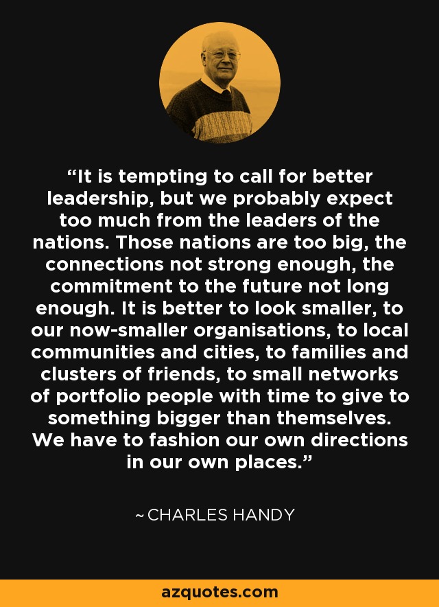 It is tempting to call for better leadership, but we probably expect too much from the leaders of the nations. Those nations are too big, the connections not strong enough, the commitment to the future not long enough. It is better to look smaller, to our now-smaller organisations, to local communities and cities, to families and clusters of friends, to small networks of portfolio people with time to give to something bigger than themselves. We have to fashion our own directions in our own places. - Charles Handy