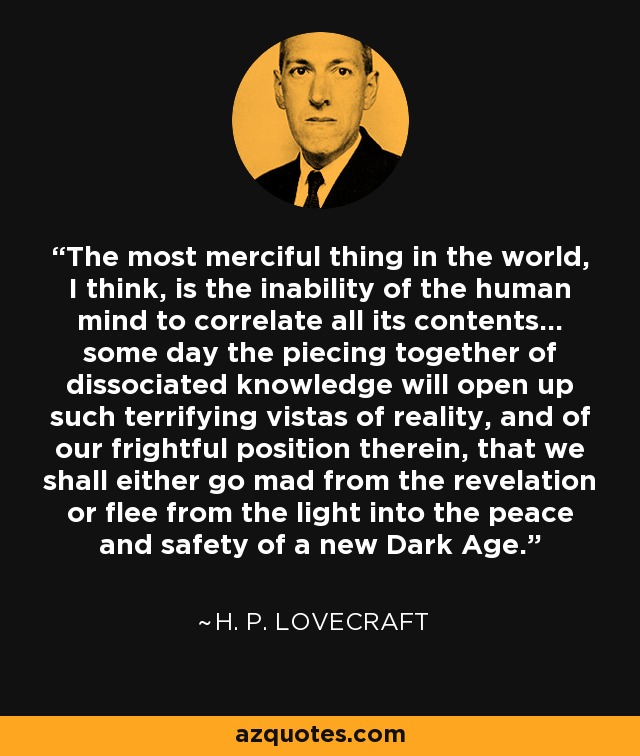 The most merciful thing in the world, I think, is the inability of the human mind to correlate all its contents... some day the piecing together of dissociated knowledge will open up such terrifying vistas of reality, and of our frightful position therein, that we shall either go mad from the revelation or flee from the light into the peace and safety of a new Dark Age. - H. P. Lovecraft