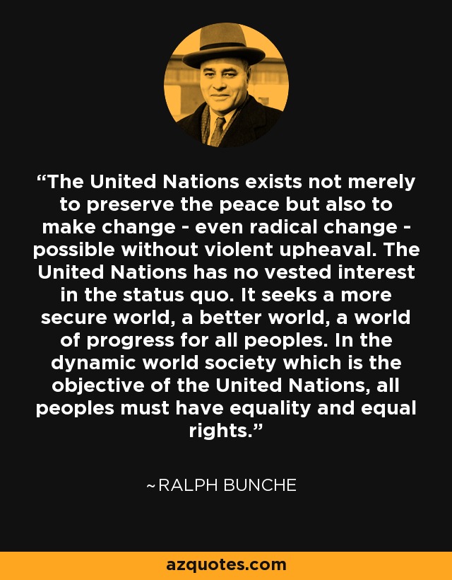 The United Nations exists not merely to preserve the peace but also to make change - even radical change - possible without violent upheaval. The United Nations has no vested interest in the status quo. It seeks a more secure world, a better world, a world of progress for all peoples. In the dynamic world society which is the objective of the United Nations, all peoples must have equality and equal rights. - Ralph Bunche