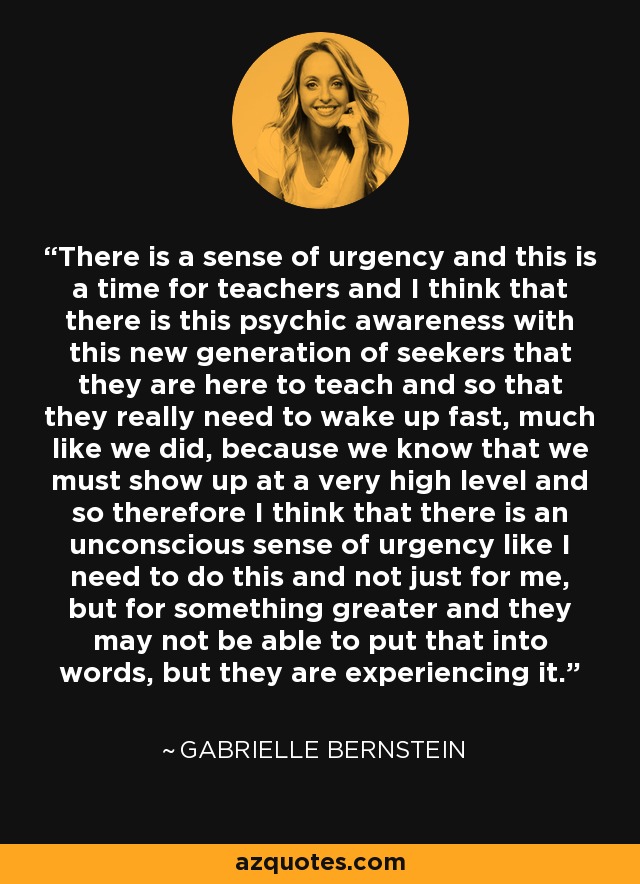 There is a sense of urgency and this is a time for teachers and I think that there is this psychic awareness with this new generation of seekers that they are here to teach and so that they really need to wake up fast, much like we did, because we know that we must show up at a very high level and so therefore I think that there is an unconscious sense of urgency like I need to do this and not just for me, but for something greater and they may not be able to put that into words, but they are experiencing it. - Gabrielle Bernstein