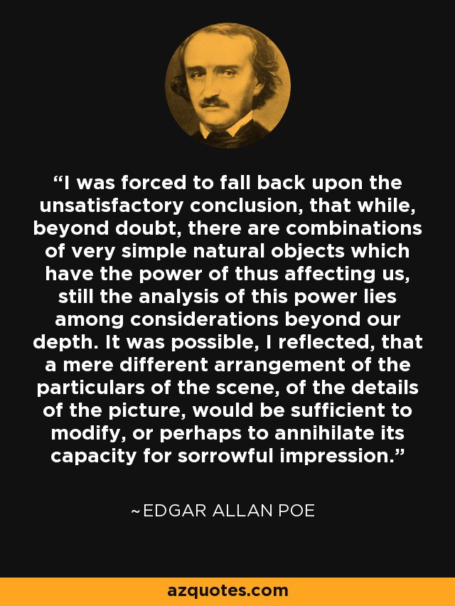 I was forced to fall back upon the unsatisfactory conclusion, that while, beyond doubt, there are combinations of very simple natural objects which have the power of thus affecting us, still the analysis of this power lies among considerations beyond our depth. It was possible, I reflected, that a mere different arrangement of the particulars of the scene, of the details of the picture, would be sufficient to modify, or perhaps to annihilate its capacity for sorrowful impression. - Edgar Allan Poe