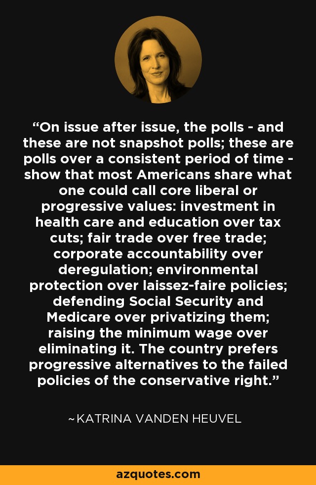 On issue after issue, the polls - and these are not snapshot polls; these are polls over a consistent period of time - show that most Americans share what one could call core liberal or progressive values: investment in health care and education over tax cuts; fair trade over free trade; corporate accountability over deregulation; environmental protection over laissez-faire policies; defending Social Security and Medicare over privatizing them; raising the minimum wage over eliminating it. The country prefers progressive alternatives to the failed policies of the conservative right. - Katrina vanden Heuvel