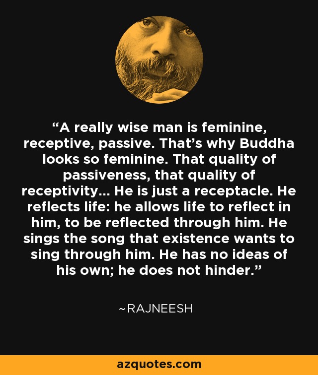 A really wise man is feminine, receptive, passive. That's why Buddha looks so feminine. That quality of passiveness, that quality of receptivity... He is just a receptacle. He reflects life: he allows life to reflect in him, to be reflected through him. He sings the song that existence wants to sing through him. He has no ideas of his own; he does not hinder. - Rajneesh