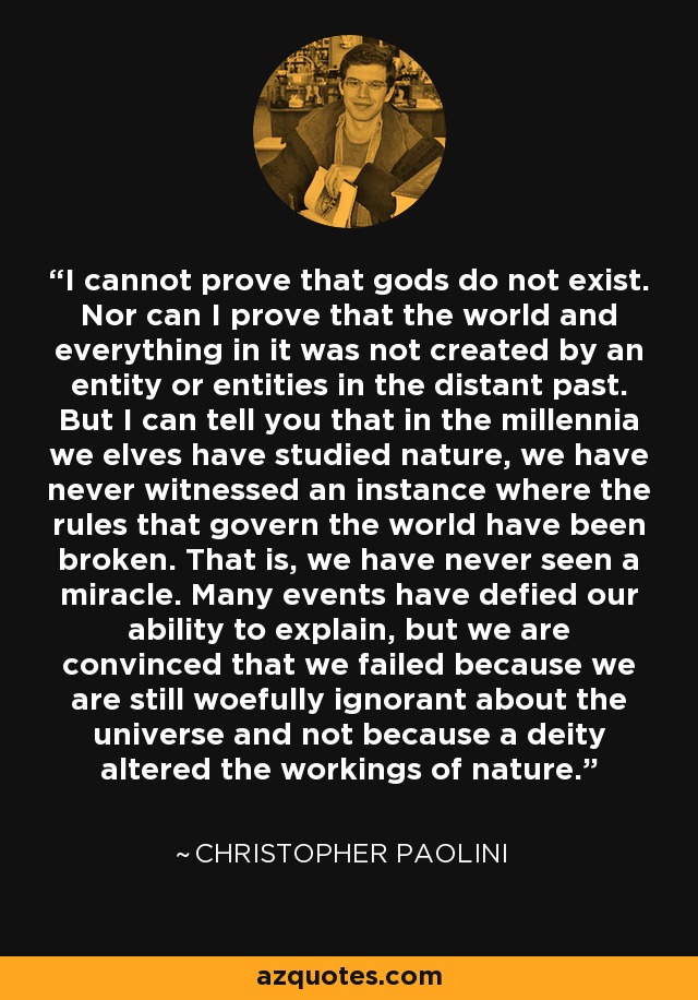 I cannot prove that gods do not exist. Nor can I prove that the world and everything in it was not created by an entity or entities in the distant past. But I can tell you that in the millennia we elves have studied nature, we have never witnessed an instance where the rules that govern the world have been broken. That is, we have never seen a miracle. Many events have defied our ability to explain, but we are convinced that we failed because we are still woefully ignorant about the universe and not because a deity altered the workings of nature. - Christopher Paolini