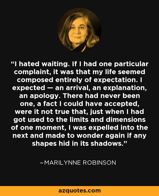 I hated waiting. If I had one particular complaint, it was that my life seemed composed entirely of expectation. I expected — an arrival, an explanation, an apology. There had never been one, a fact I could have accepted, were it not true that, just when I had got used to the limits and dimensions of one moment, I was expelled into the next and made to wonder again if any shapes hid in its shadows. - Marilynne Robinson