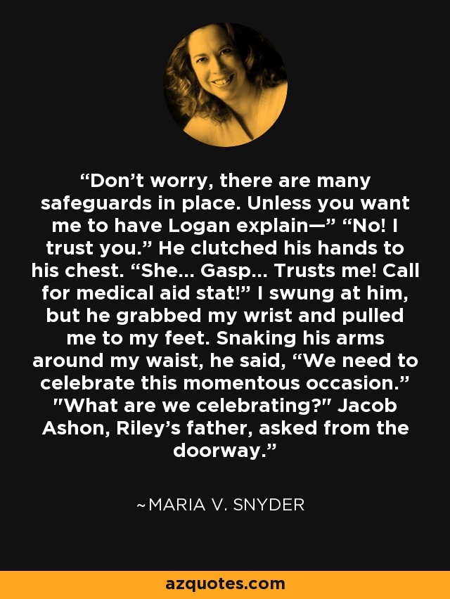 “Don’t worry, there are many safeguards in place. Unless you want me to have Logan explain—” “No! I trust you.” He clutched his hands to his chest. “She… Gasp… Trusts me! Call for medical aid stat!” I swung at him, but he grabbed my wrist and pulled me to my feet. Snaking his arms around my waist, he said, “We need to celebrate this momentous occasion.” 