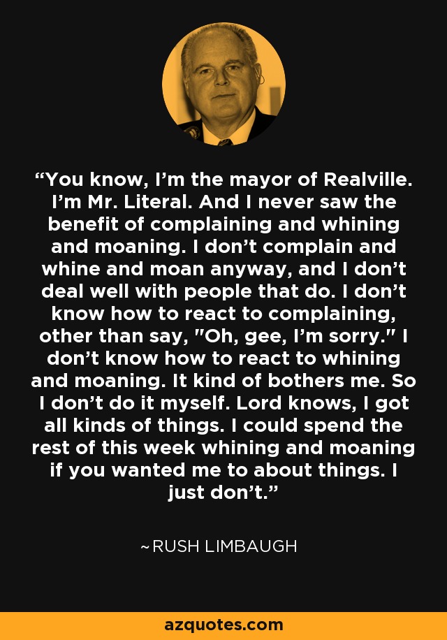 You know, I'm the mayor of Realville. I'm Mr. Literal. And I never saw the benefit of complaining and whining and moaning. I don't complain and whine and moan anyway, and I don't deal well with people that do. I don't know how to react to complaining, other than say, 