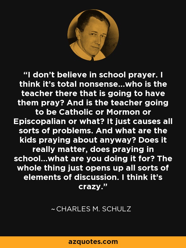 I don't believe in school prayer. I think it's total nonsense...who is the teacher there that is going to have them pray? And is the teacher going to be Catholic or Mormon or Episcopalian or what? It just causes all sorts of problems. And what are the kids praying about anyway? Does it really matter, does praying in school...what are you doing it for? The whole thing just opens up all sorts of elements of discussion. I think it's crazy. - Charles M. Schulz