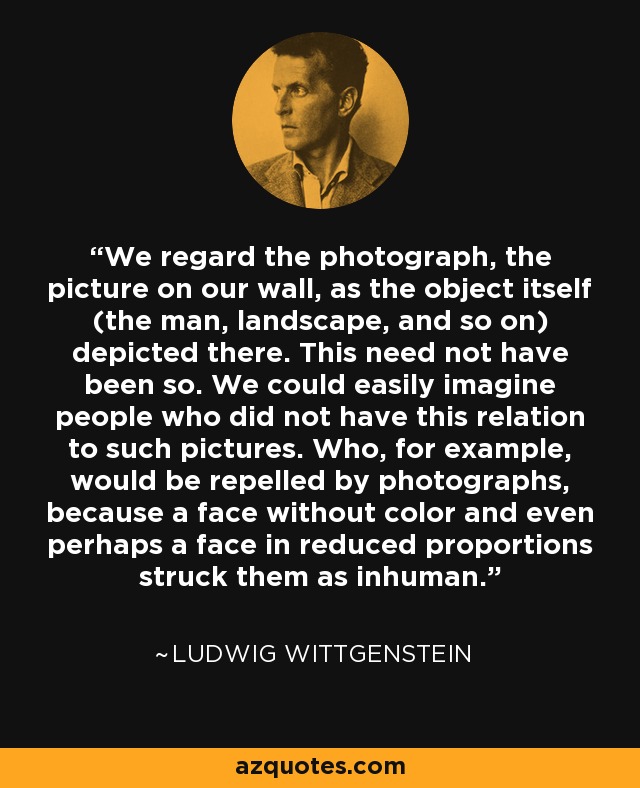 We regard the photograph, the picture on our wall, as the object itself (the man, landscape, and so on) depicted there. This need not have been so. We could easily imagine people who did not have this relation to such pictures. Who, for example, would be repelled by photographs, because a face without color and even perhaps a face in reduced proportions struck them as inhuman. - Ludwig Wittgenstein