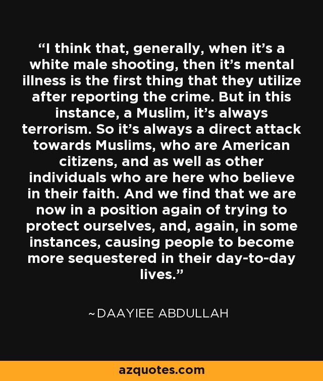 I think that, generally, when it's a white male shooting, then it's mental illness is the first thing that they utilize after reporting the crime. But in this instance, a Muslim, it's always terrorism. So it's always a direct attack towards Muslims, who are American citizens, and as well as other individuals who are here who believe in their faith. And we find that we are now in a position again of trying to protect ourselves, and, again, in some instances, causing people to become more sequestered in their day-to-day lives. - Daayiee Abdullah