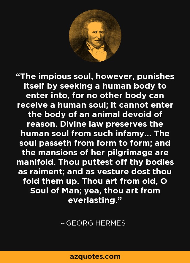 The impious soul, however, punishes itself by seeking a human body to enter into, for no other body can receive a human soul; it cannot enter the body of an animal devoid of reason. Divine law preserves the human soul from such infamy... The soul passeth from form to form; and the mansions of her pilgrimage are manifold. Thou puttest off thy bodies as raiment; and as vesture dost thou fold them up. Thou art from old, O Soul of Man; yea, thou art from everlasting. - Georg Hermes