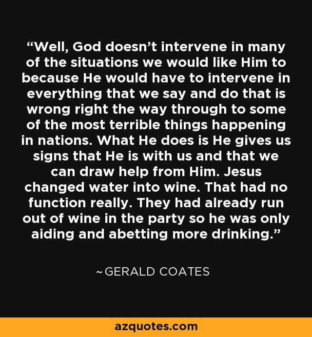 Well, God doesn't intervene in many of the situations we would like Him to because He would have to intervene in everything that we say and do that is wrong right the way through to some of the most terrible things happening in nations. What He does is He gives us signs that He is with us and that we can draw help from Him. Jesus changed water into wine. That had no function really. They had already run out of wine in the party so he was only aiding and abetting more drinking. - Gerald Coates