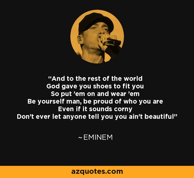 And to the rest of the world God gave you shoes to fit you So put 'em on and wear 'em Be yourself man, be proud of who you are Even if it sounds corny Don't ever let anyone tell you you ain't beautiful - Eminem