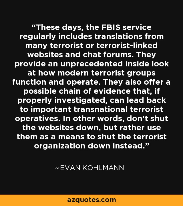 These days, the FBIS service regularly includes translations from many terrorist or terrorist-linked websites and chat forums. They provide an unprecedented inside look at how modern terrorist groups function and operate. They also offer a possible chain of evidence that, if properly investigated, can lead back to important transnational terrorist operatives. In other words, don't shut the websites down, but rather use them as a means to shut the terrorist organization down instead. - Evan Kohlmann